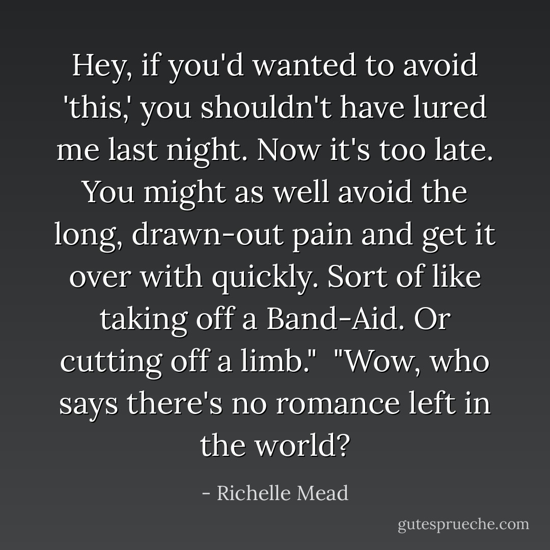 Hey, if you'd wanted to avoid 'this,' you shouldn't have lured me last night. Now it's too late. You might as well avoid the long, drawn-out pain and get it over with quickly. Sort of like taking off a Band-Aid. Or cutting off a limb."<br /><br />"Wow, who says there's no romance left in the world? - Richelle Mead