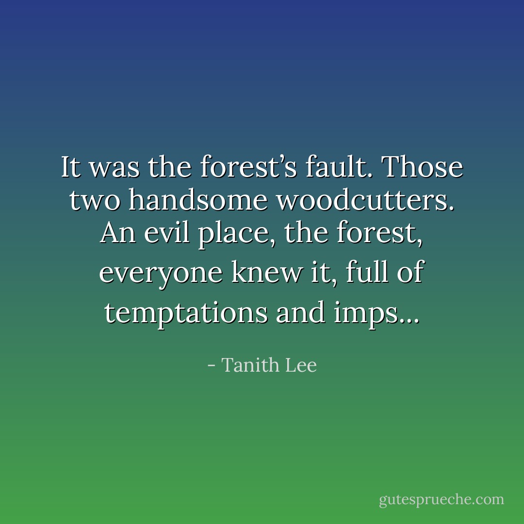 It was the forest’s fault. Those two handsome woodcutters. An evil place, the forest, everyone knew it, full of temptations and imps... - Tanith Lee