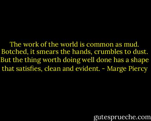The work of the world is common as mud.<br />Botched, it smears the hands, crumbles to dust.<br />But the thing worth doing well done<br />has a shape that satisfies, clean and evident. - Marge Piercy