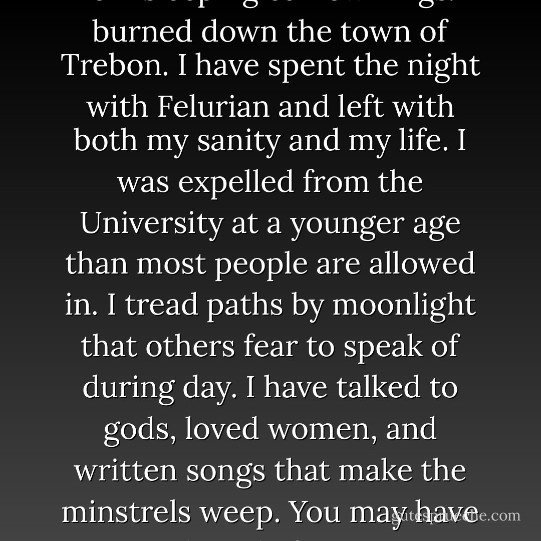 I have stolen princesses back from sleeping barrow kings. I burned down the town of Trebon. I have spent the night with Felurian and left with both my sanity and my life. I was expelled from the University at a younger age than most people are allowed in. I tread paths by moonlight that others fear to speak of during day. I have talked to gods, loved women, and written songs that make the minstrels weep. You may have heard of me. - Patrick Rothfuss