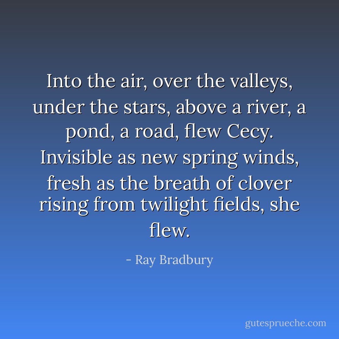 Into the air, over the valleys, under the stars, above a river, a pond, a road, flew Cecy. Invisible as new spring winds, fresh as the breath of clover rising from twilight fields, she flew. - Ray Bradbury