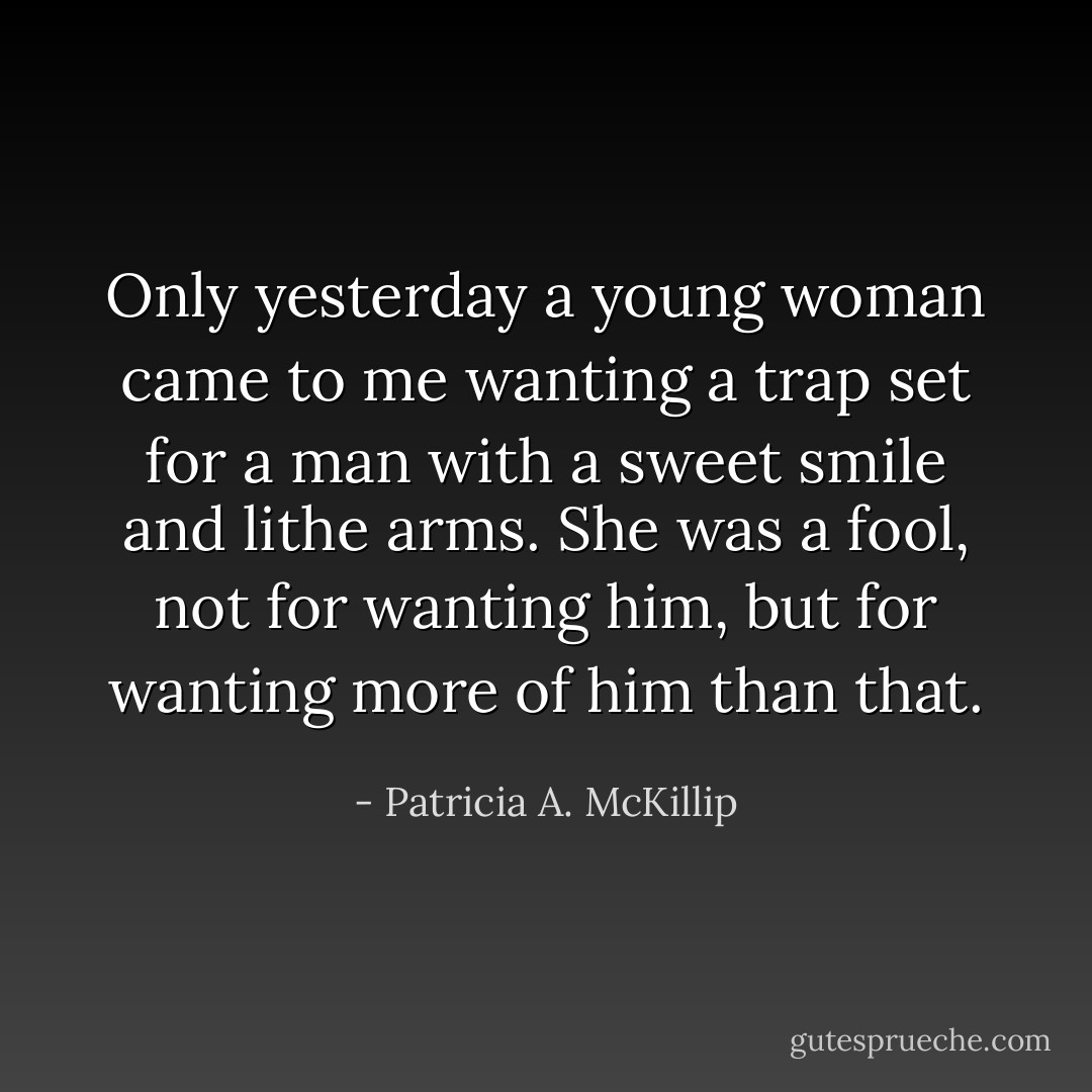 Only yesterday a young woman came to me wanting a trap set for a man with a sweet smile and lithe arms. She was a fool, not for wanting him, but for wanting more of him than that. - Patricia A. McKillip