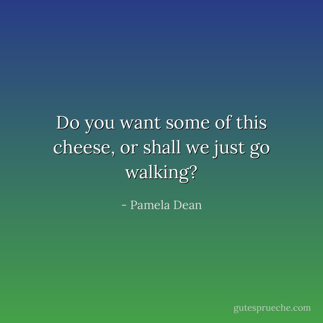 Do you want some of this cheese, or shall we just go walking? - Pamela Dean