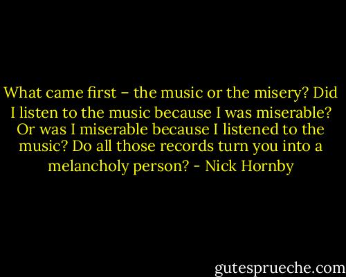 What came first – the music or the misery? Did I listen to the music because I was miserable? Or was I miserable because I listened to the music? Do all those records turn you into a melancholy person? - Nick Hornby