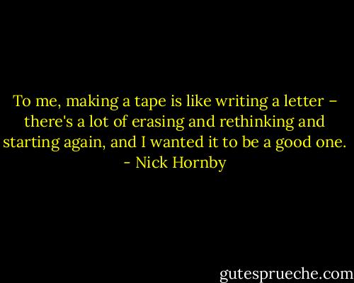 To me, making a tape is like writing a letter – there's a lot of erasing and rethinking and starting again, and I wanted it to be a good one. - Nick Hornby