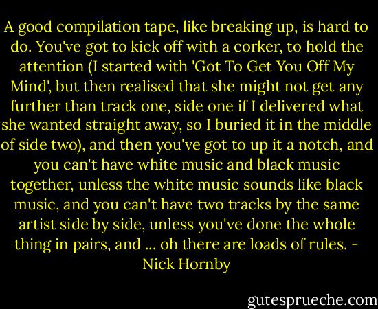 A good compilation tape, like breaking up, is hard to do. You've got to kick off with a corker, to hold the attention (I started with 'Got To Get You Off My Mind', but then realised that she might not get any further than track one, side one if I delivered what she wanted straight away, so I buried it in the middle of side two), and then you've got to up it a notch, and you can't have white music and black music together, unless the white music sounds like black music, and you can't have two tracks by the same artist side by side, unless you've done the whole thing in pairs, and ... oh there are loads of rules. - Nick Hornby