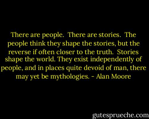 There are people.<br /><br />There are stories.<br /><br />The people think they shape the stories, but the reverse if often closer to the truth.<br /><br />Stories shape the world. They exist independently of people, and in places quite devoid of man, there may yet be mythologies. - Alan Moore