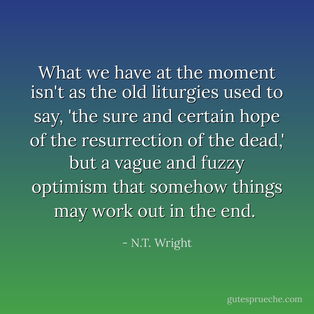 What we have at the moment isn't as the old liturgies used to say, 'the sure and certain hope of the resurrection of the dead,' but a vague and fuzzy optimism that somehow things may work out in the end.  - N.T. Wright