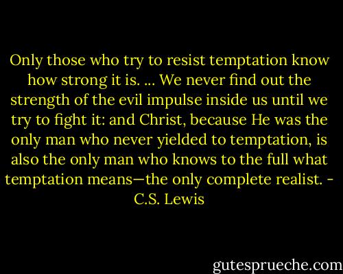 Only those who try to resist temptation know how strong it is. ... We never find out the strength of the evil impulse inside us until we try to fight it: and Christ, because He was the only man who never yielded to temptation, is also the only man who knows to the full what temptation means—the only complete realist. - C.S. Lewis