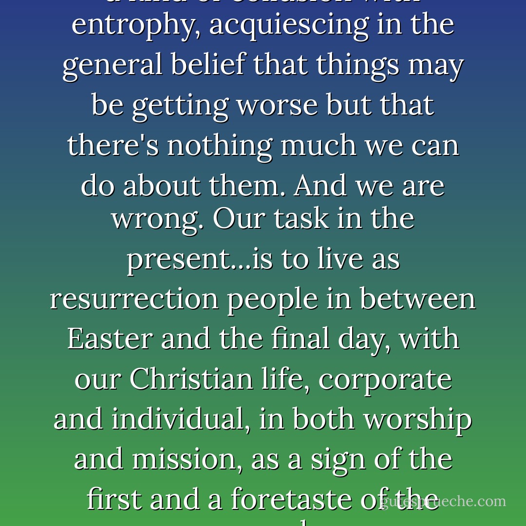 ...left to ourselves we lapse into a kind of collusion with entrophy, acquiescing in the general belief that things may be getting worse but that there's nothing much we can do about them. And we are wrong. Our task in the present...is to live as resurrection people in between Easter and the final day, with our Christian life, corporate and individual, in both worship and mission, as a sign of the first and a foretaste of the second. - N.T. Wright