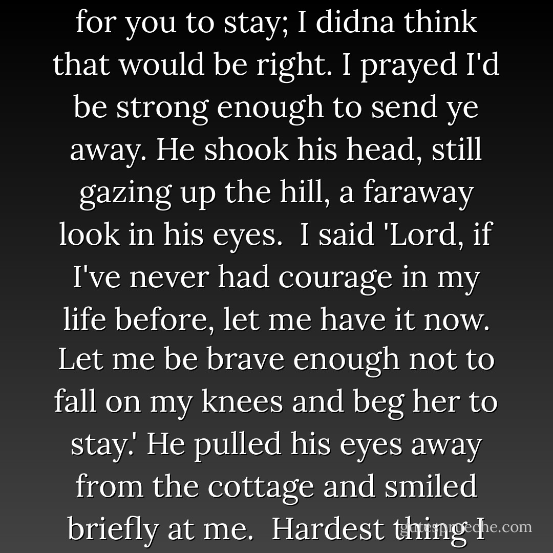 I prayed all the way up that hill yesterday, he said softly. Not for you to stay; I didna think that would be right. I prayed I'd be strong enough to send ye away. He shook his head, still gazing up the hill, a faraway look in his eyes. <br />I said 'Lord, if I've never had courage in my life before, let me have it now. Let me be brave enough not to fall on my knees and beg her to stay.' He pulled his eyes away from the cottage and smiled briefly at me. <br />Hardest thing I ever did, Sassenach. - Diana Gabaldon