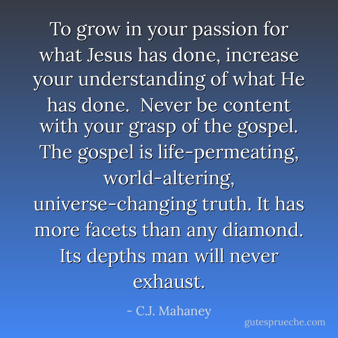 To grow in your passion for what Jesus has done, increase your understanding of what He has done.<br /><br />Never be content with your grasp of the gospel. The gospel is life-permeating, world-altering, universe-changing truth. It has more facets than any diamond. Its depths man will never exhaust. - C.J. Mahaney
