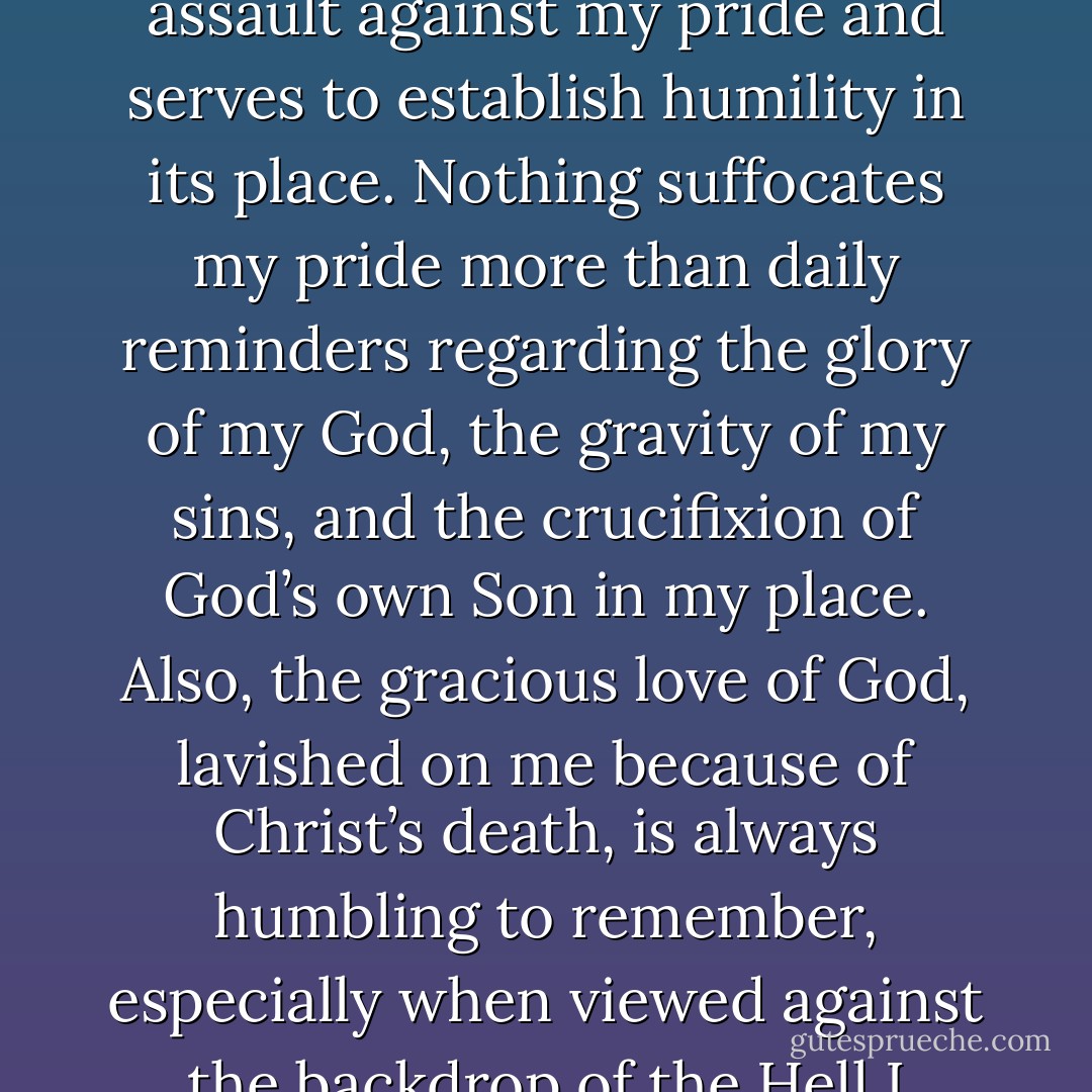 Preaching the gospel to myself each day mounts a powerful assault against my pride and serves to establish humility in its place. Nothing suffocates my pride more than daily reminders regarding the glory of my God, the gravity of my sins, and the crucifixion of God’s own Son in my place. Also, the gracious love of God, lavished on me because of Christ’s death, is always humbling to remember, especially when viewed against the backdrop of the Hell I deserve. - Milton Vincent