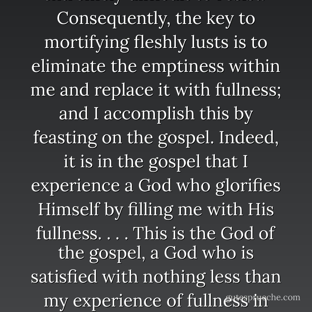 On the most basic levels, I desire fullness, and fleshly lusts seduce me by attaching themselves to this basic desire. They exploit the empty spaces in me, and they promise that fulness will be mine if I give in to their demands. When my soul sits empty and is aching for something to fill it, such deceptive promises are extremely difficult to resist.<br /><br />Consequently, the key to mortifying fleshly lusts is to eliminate the emptiness within me and replace it with fullness; and I accomplish this by feasting on the gospel. Indeed, it is in the gospel that I experience a God who glorifies Himself by filling me with His fullness. . . . This is the God of the gospel, a God who is satisfied with nothing less than my experience of fullness in Him! . . .<br /><br />Indeed, as I perpetually feast on Christ and all His blessings found in the gospel, I find that my hunger for sin diminishes and the lies of lust simply lose their appeal. Hence, to the degree that I am full, I am free. Eyes do not rove, nor do fleshly lusts rule, when the heart is fat with the love of Jesus! - Milton Vincent