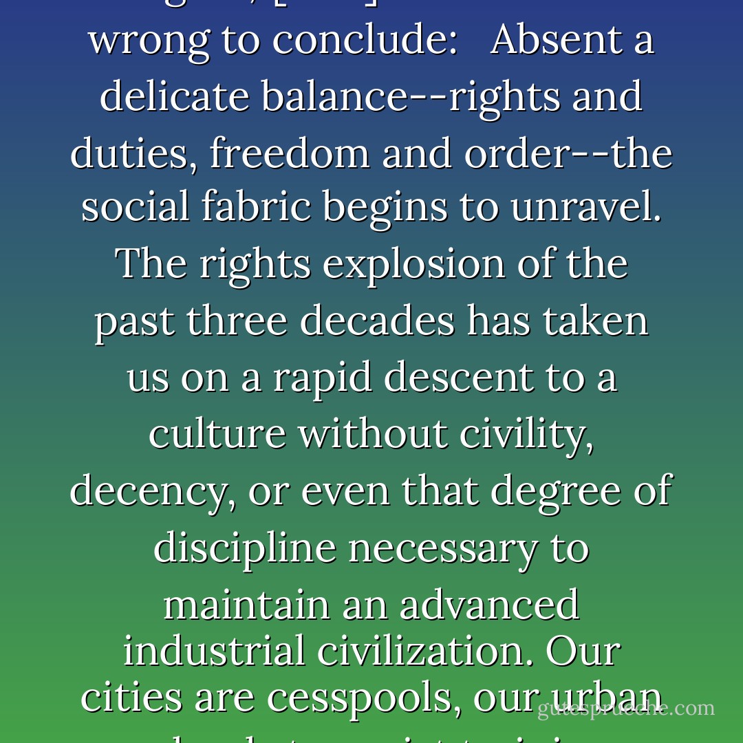 Writing of only one small part of the broader problem, namely the single-minded pursuit of individualistic 'rights,' [Don] Feder is not wrong to conclude: <br /><br />Absent a delicate balance--rights and duties, freedom and order--the social fabric begins to unravel. The rights explosion of the past three decades has taken us on a rapid descent to a culture without civility, decency, or even that degree of discipline necessary to maintain an advanced industrial civilization. Our cities are cesspools, our urban schools terrorist training camps, our legislatures brothels where rights are sold to the highest electoral bidder. - D.A. Carson