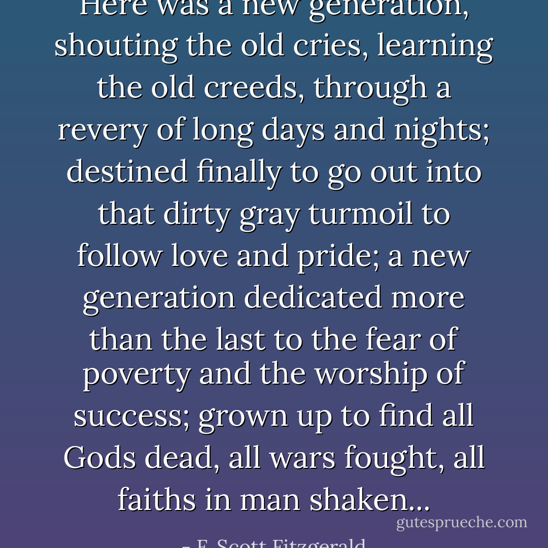 Here was a new generation, shouting the old cries, learning the old creeds, through a revery of long days and nights; destined finally to go out into that dirty gray turmoil to follow love and pride; a new generation dedicated more than the last to the fear of poverty and the worship of success; grown up to find all Gods dead, all wars fought, all faiths in man shaken... - F. Scott Fitzgerald