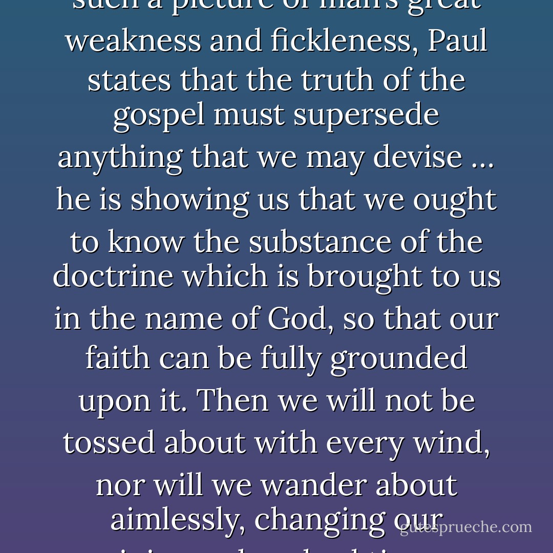 John Calvin, Comment on 2 Cor. 5:20<br />This is why Paul upholds the teaching of the gospel in such a forceful way ... Seeing such an example and such a picture of man’s great weakness and fickleness, Paul states that the truth of the gospel must supersede anything that we may devise … he is showing us that we ought to know the substance of the doctrine which is brought to us in the name of God, so that our faith can be fully grounded upon it. Then we will not be tossed about with every wind, nor will we wander about aimlessly, changing our opinions a hundred times a day; we will persist in this doctrine until the end. This, in brief, is what we must remember. - John Calvin