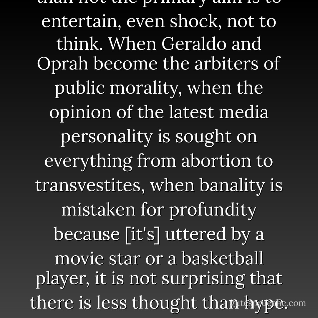 In the moral realm, there is very little consensus left in Western countries over the proper basis of moral behavior. And because of the power of the media, for millions of men and women the only venue where moral questions are discussed and weighed is the talk show, where more often than not the primary aim is to entertain, even shock, not to think. When Geraldo and Oprah become the arbiters of public morality, when the opinion of the latest media personality is sought on everything from abortion to transvestites, when banality is mistaken for profundity because [it's] uttered by a movie star or a basketball player, it is not surprising that there is less thought than hype. Oprah shapes more of the nation's grasp of right and wrong than most of the pulpits in the land. Personal and social ethics have been removed from the realms of truth and structures of thoughts; they have not only been relativized, but they have been democratized and trivialized. - D.A. Carson
