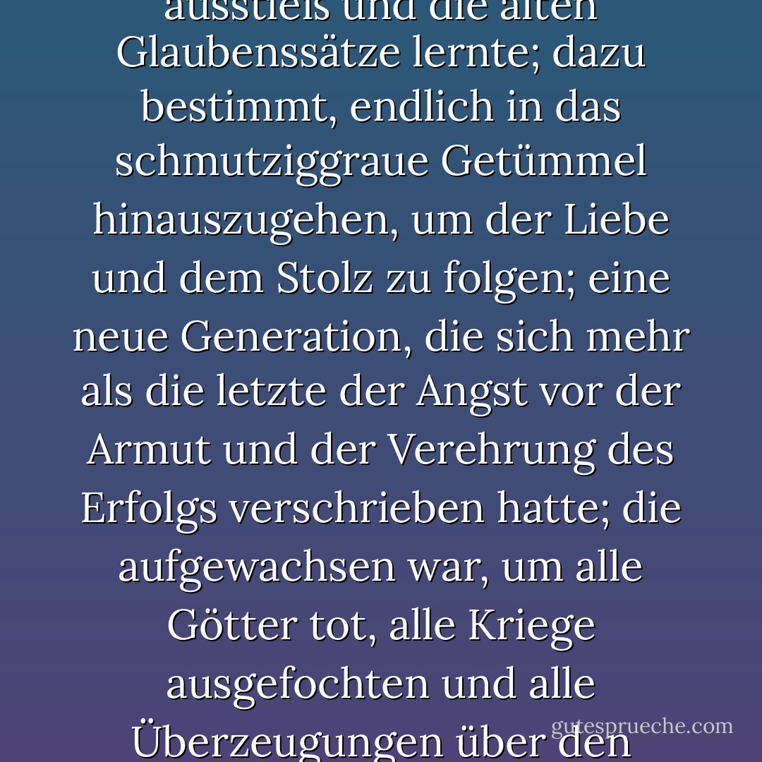Hier war eine neue Generation, die in langen Tagen und Nächten die alten Schreie ausstieß und die alten Glaubenssätze lernte; dazu bestimmt, endlich in das schmutziggraue Getümmel hinauszugehen, um der Liebe und dem Stolz zu folgen; eine neue Generation, die sich mehr als die letzte der Angst vor der Armut und der Verehrung des Erfolgs verschrieben hatte; die aufgewachsen war, um alle Götter tot, alle Kriege ausgefochten und alle Überzeugungen über den Menschen erschüttert zu finden... - F. Scott Fitzgerald<