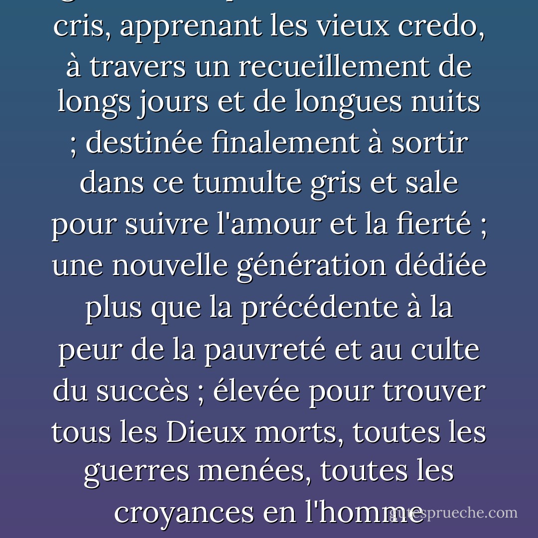 Il y avait là une nouvelle génération, poussant les vieux cris, apprenant les vieux credo, à travers un recueillement de longs jours et de longues nuits ; destinée finalement à sortir dans ce tumulte gris et sale pour suivre l'amour et la fierté ; une nouvelle génération dédiée plus que la précédente à la peur de la pauvreté et au culte du succès ; élevée pour trouver tous les Dieux morts, toutes les guerres menées, toutes les croyances en l'homme ébranlées.... - F. Scott Fitzgerald