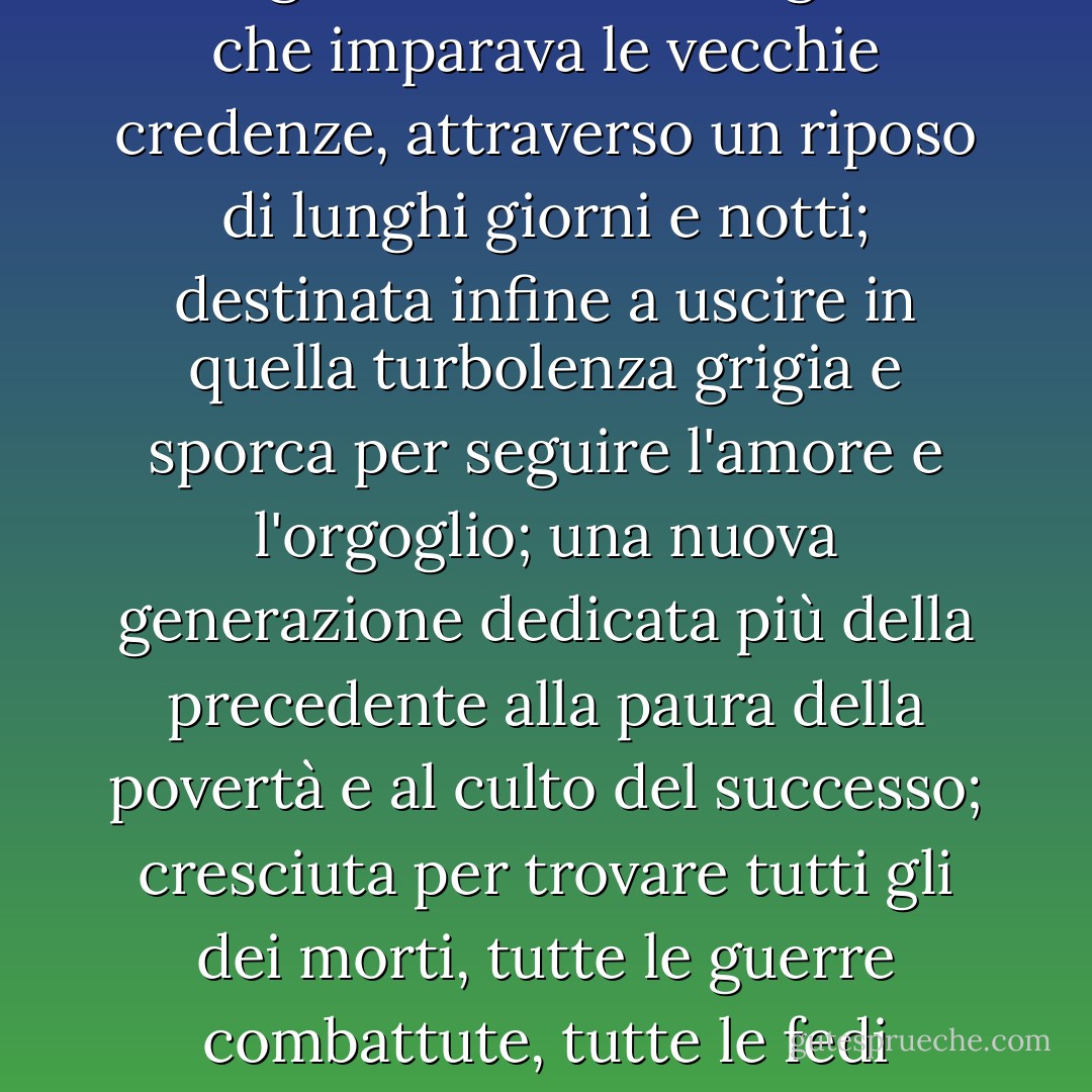 C'era una nuova generazione, che gridava le vecchie grida, che imparava le vecchie credenze, attraverso un riposo di lunghi giorni e notti; destinata infine a uscire in quella turbolenza grigia e sporca per seguire l'amore e l'orgoglio; una nuova generazione dedicata più della precedente alla paura della povertà e al culto del successo; cresciuta per trovare tutti gli dei morti, tutte le guerre combattute, tutte le fedi nell'uomo scosse... - F. Scott Fitzgerald