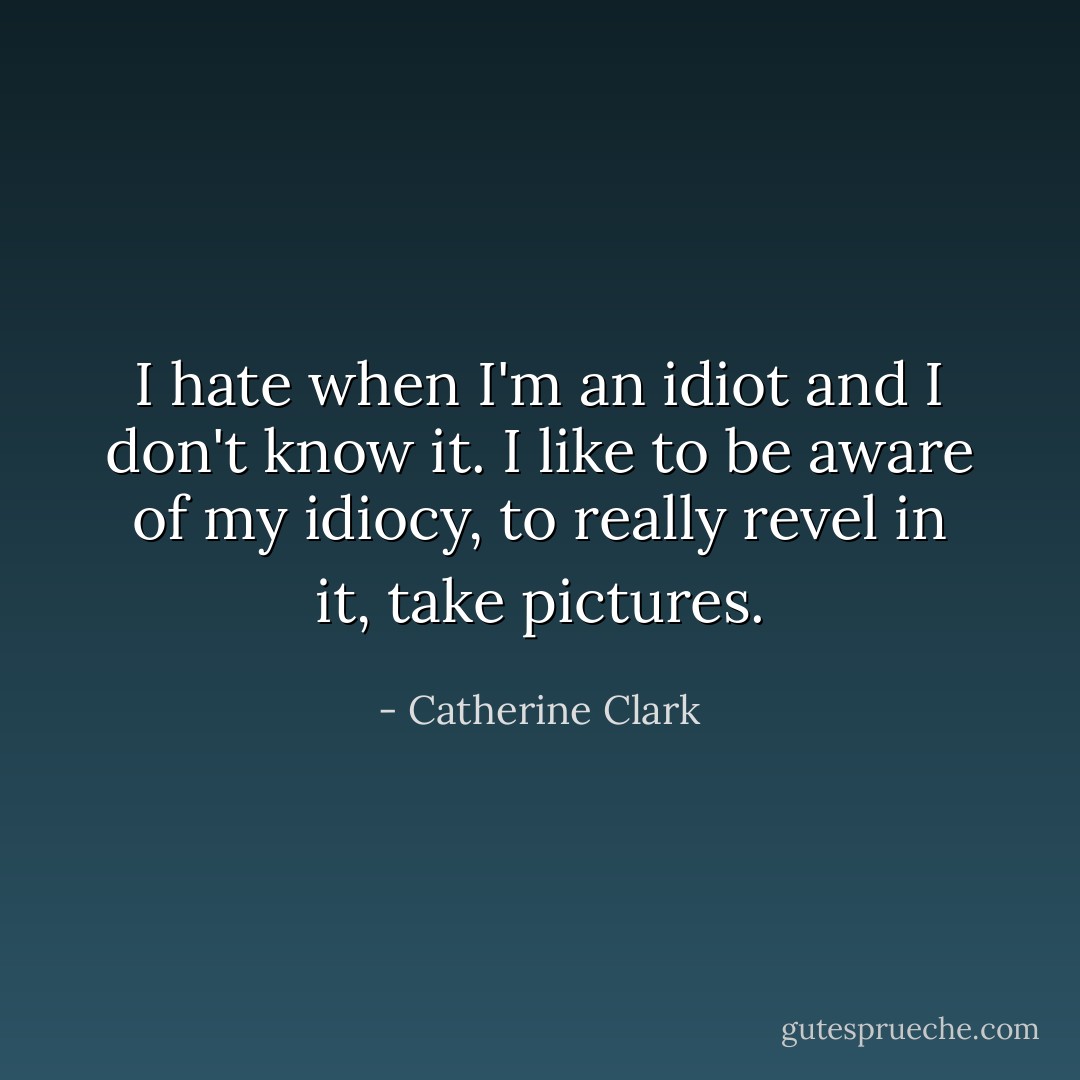 I hate when I'm an idiot and I don't know it. I like to be aware of my idiocy, to really revel in it, take pictures. - Catherine Clark