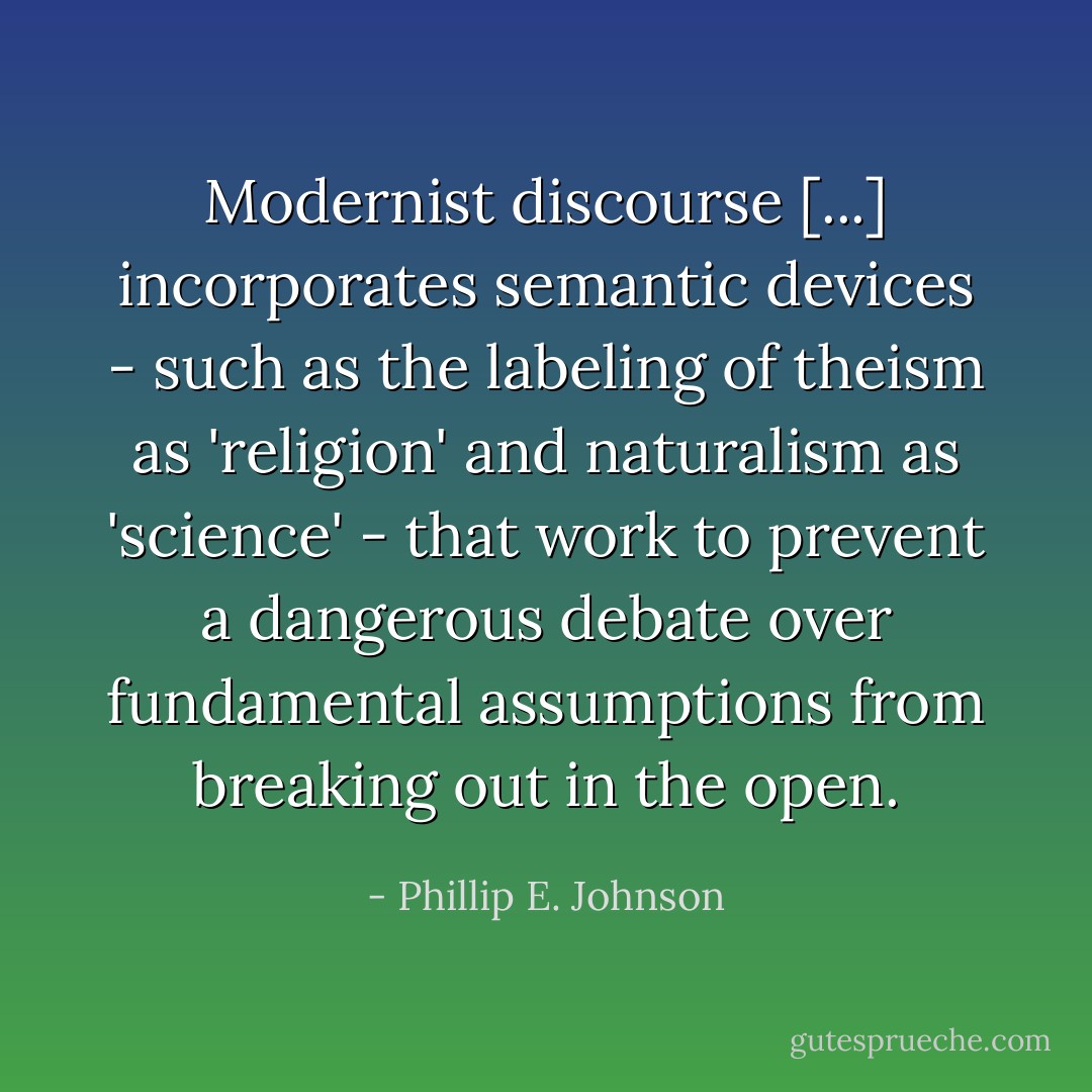 Modernist discourse [...] incorporates semantic devices - such as the labeling of theism as 'religion' and naturalism as 'science' - that work to prevent a dangerous debate over fundamental assumptions from breaking out in the open. - Phillip E. Johnson
