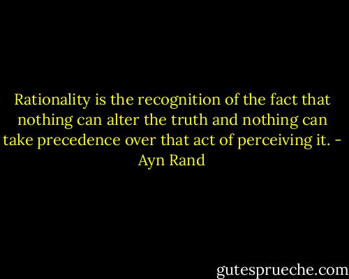 Rationality is the recognition of the fact that nothing can alter the truth and nothing can take precedence over that act of perceiving it. - Ayn Rand