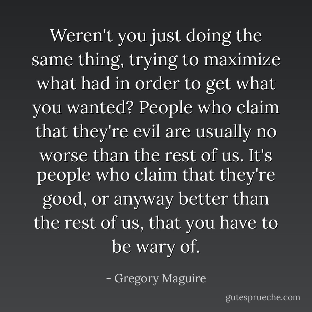 Weren't you just doing the same thing, trying to maximize what had in order to get what you wanted? People who claim that they're evil are usually no worse than the rest of us. It's people who claim that they're good, or anyway better than the rest of us, that you have to be wary of. - Gregory Maguire
