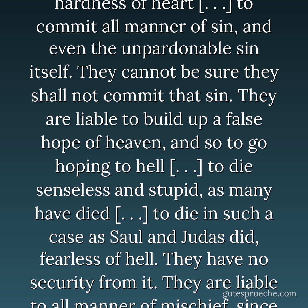 He is wretched indeed, who goes up and down in the world, without a God to take care of him, to be his guide and protector, and to bless him in his affairs [. . .] That unconverted men are without God shows that they are liable to all manner of evil [. . .] liable to the power of the devil, to the power of all manner of temptation [. . .] to be deceived and seduced into erroneous opinions [. . .] to embrace damnable doctrines [. . .] to be given up of God to judicial hardness of heart [. . .] to commit all manner of sin, and even the unpardonable sin itself. They cannot be sure they shall not commit that sin. They are liable to build up a false hope of heaven, and so to go hoping to hell [. . .] to die senseless and stupid, as many have died [. . .] to die in such a case as Saul and Judas did, fearless of hell. They have no security from it. They are liable to all manner of mischief, since they are without God. They cannot tell what shall befall them, nor when they are secure from anything. They are not safe one moment. Ten thousand fatal mischiefs may befall them, that may make them miserable forever. They, who have God for their God, are safe from all such evils. It is not possible that they should befall them. God is their covenant God, and they have his faithful promise to be their refuge. - Jonathan Edwards