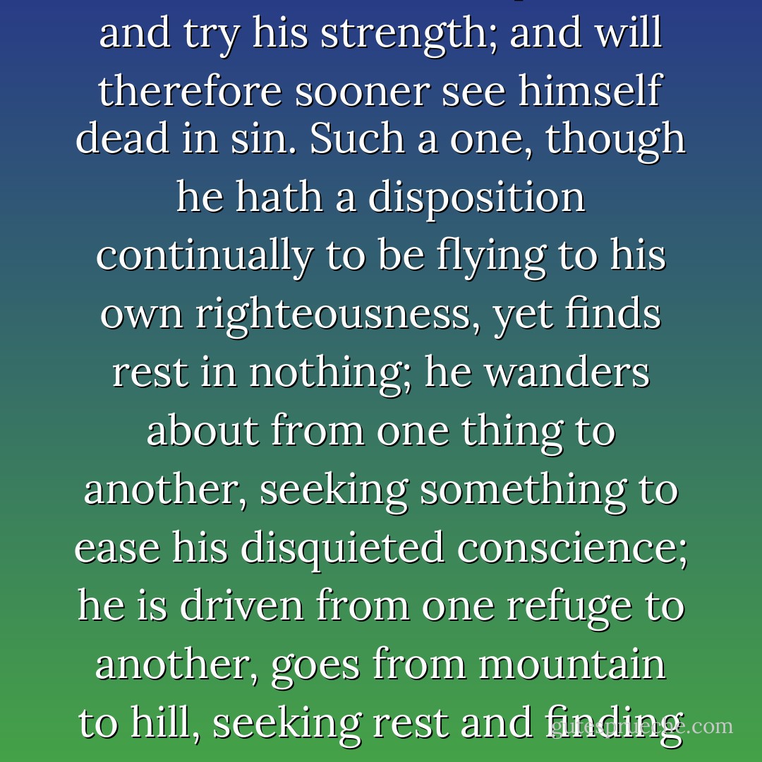 It is experience of ourselves, and finding what we are, that God commonly makes use of as the means of bringing us off from all dependence on ourselves. But men never get acquaintance with themselves so fast, as in the most earnest way of seeking [salvation]. They that are in this way have more to engage them to think of their sins, and strictly to observe themselves, and have much more to do with their own hearts, than others. Such a one has much more experience of his own weakness, than another that does not put forth and try his strength; and will therefore sooner see himself dead in sin. Such a one, though he hath a disposition continually to be flying to his own righteousness, yet finds rest in nothing; he wanders about from one thing to another, seeking something to ease his disquieted conscience; he is driven from one refuge to another, goes from mountain to hill, seeking rest and finding none; and therefore will the sooner prove that there is no rest to be found, nor trust to be put, in any creature whatsoever.<br /><br />"It is therefore quite a wrong notion that some entertain, that the more they do, the more they shall depend on it. Whereas the reverse is true; the more they do, or the more thorough they are in seeking, the less will they be likely to rest in their doings, and the sooner will they see the vanity of all that they do.<br /><br />[from "Pressing into the Kingdom of God"] - Jonathan Edwards