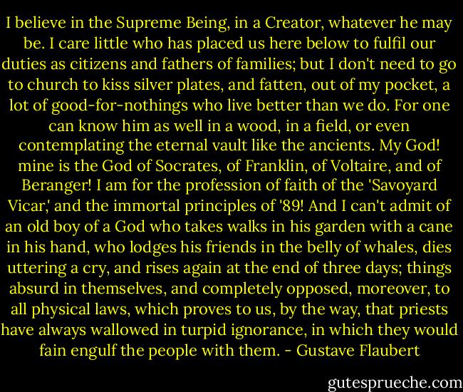 I believe in the Supreme Being, in a Creator, whatever he may be. I care little who has placed us here below to fulfil our duties as citizens and fathers of families; but I don't need to go to church to kiss silver plates, and fatten, out of my pocket, a lot of good-for-nothings who live better than we do. For one can know him as well in a wood, in a field, or even contemplating the eternal vault like the ancients. My God! mine is the God of Socrates, of Franklin, of Voltaire, and of Beranger! I am for the profession of faith of the 'Savoyard Vicar,' and the immortal principles of '89! And I can't admit of an old boy of a God who takes walks in his garden with a cane in his hand, who lodges his friends in the belly of whales, dies uttering a cry, and rises again at the end of three days; things absurd in themselves, and completely opposed, moreover, to all physical laws, which proves to us, by the way, that priests have always wallowed in turpid ignorance, in which they would fain engulf the people with them. - Gustave Flaubert