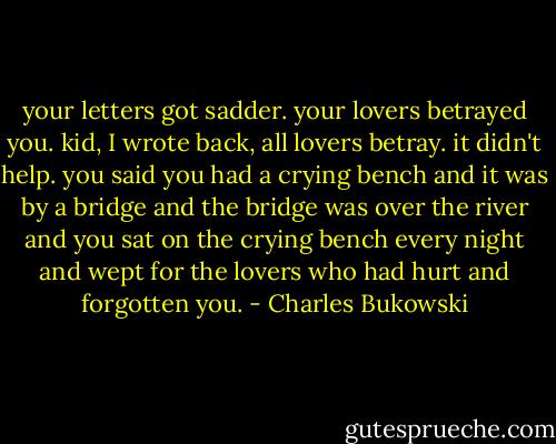 your letters got sadder. your lovers betrayed you. kid, I wrote back, all lovers betray. it didn't help. you said you had a crying bench and it was by a bridge and the bridge was over the river and you sat on the crying bench every night and wept for the lovers who had hurt and forgotten you. - Charles Bukowski