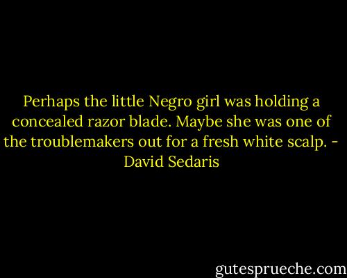 Perhaps the little Negro girl was holding a concealed razor blade. Maybe she was one of the troublemakers out for a fresh white scalp. - David Sedaris