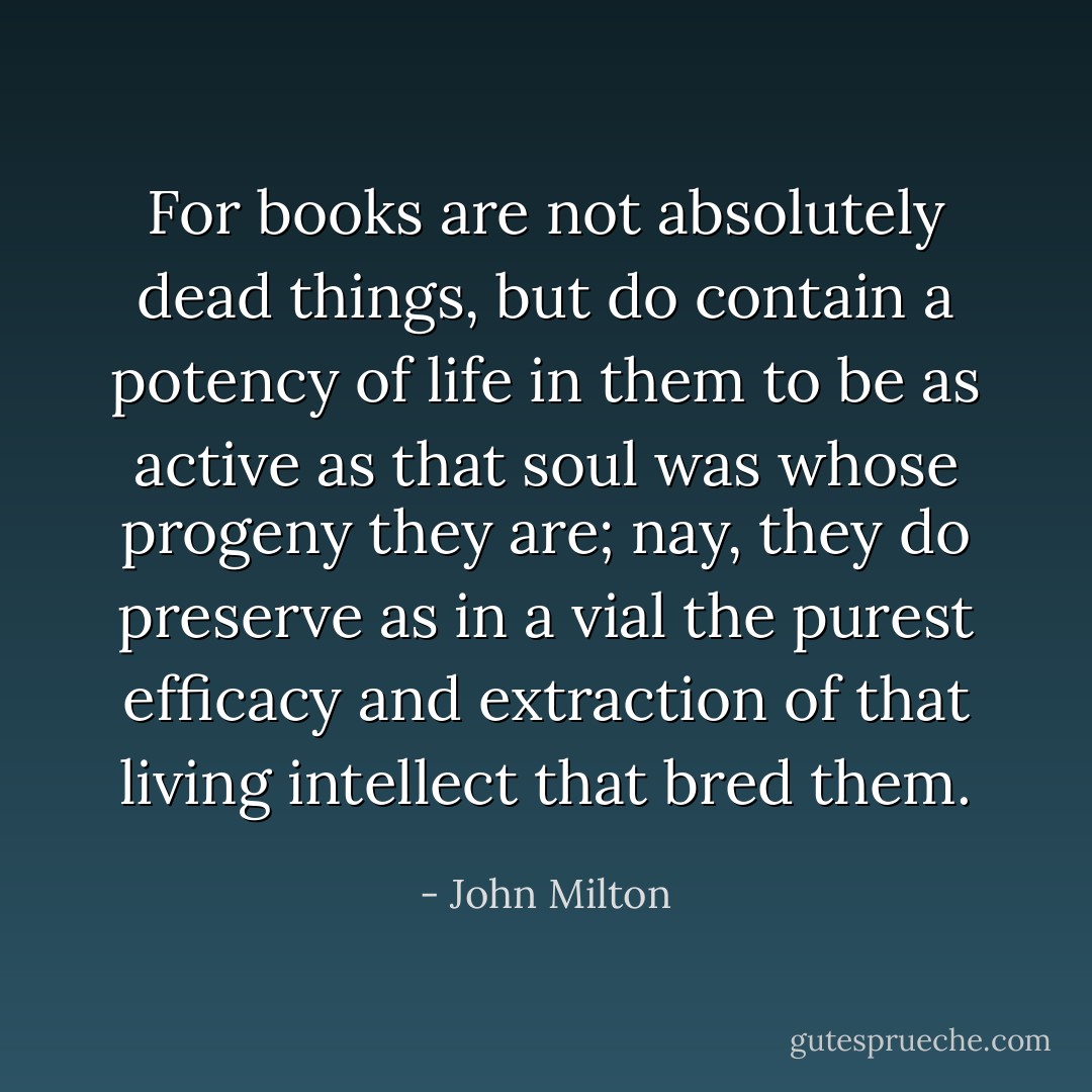 For books are not absolutely dead things, but do contain a potency of life in them to be as active as that soul was whose progeny they are; nay, they do preserve as in a vial the purest efficacy and extraction of that living intellect that bred them. - John Milton