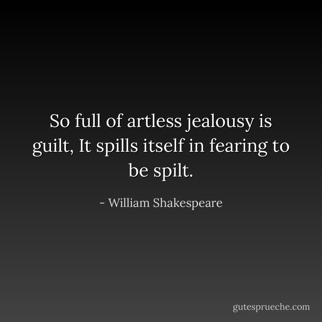 So full of artless jealousy is guilt,<br />It spills itself in fearing to be spilt. - William Shakespeare