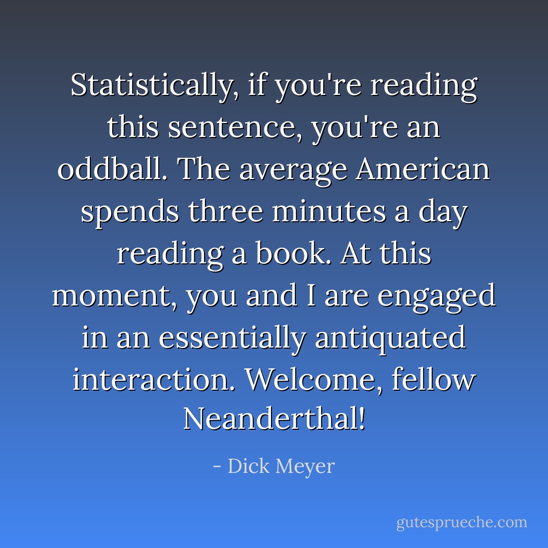 Statistically, if you're reading this sentence, you're an oddball. The average American spends three minutes a day reading a book. At this moment, you and I are engaged in an essentially antiquated interaction. Welcome, fellow Neanderthal! - Dick Meyer