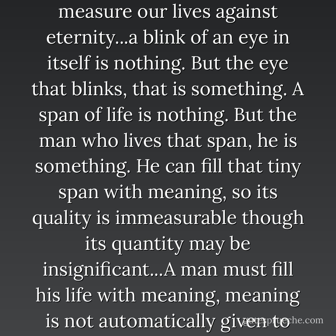 We live less than the time it takes to blink an eye, if we measure our lives against eternity...a blink of an eye in itself is nothing. But the eye that blinks, that is something. A span of life is nothing. But the man who lives that span, he is something. He can fill that tiny span with meaning, so its quality is immeasurable though its quantity may be insignificant...A man must fill his life with meaning, meaning is not automatically given to life. - Chaim Potok