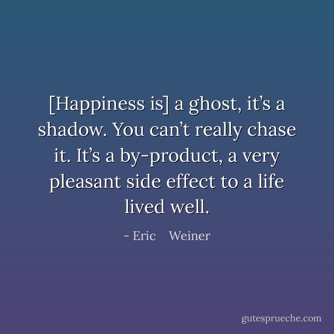 [Happiness is] a ghost, it’s a shadow. You can’t really chase it. It’s a by-product, a very pleasant side effect to a life lived well. - Eric    Weiner