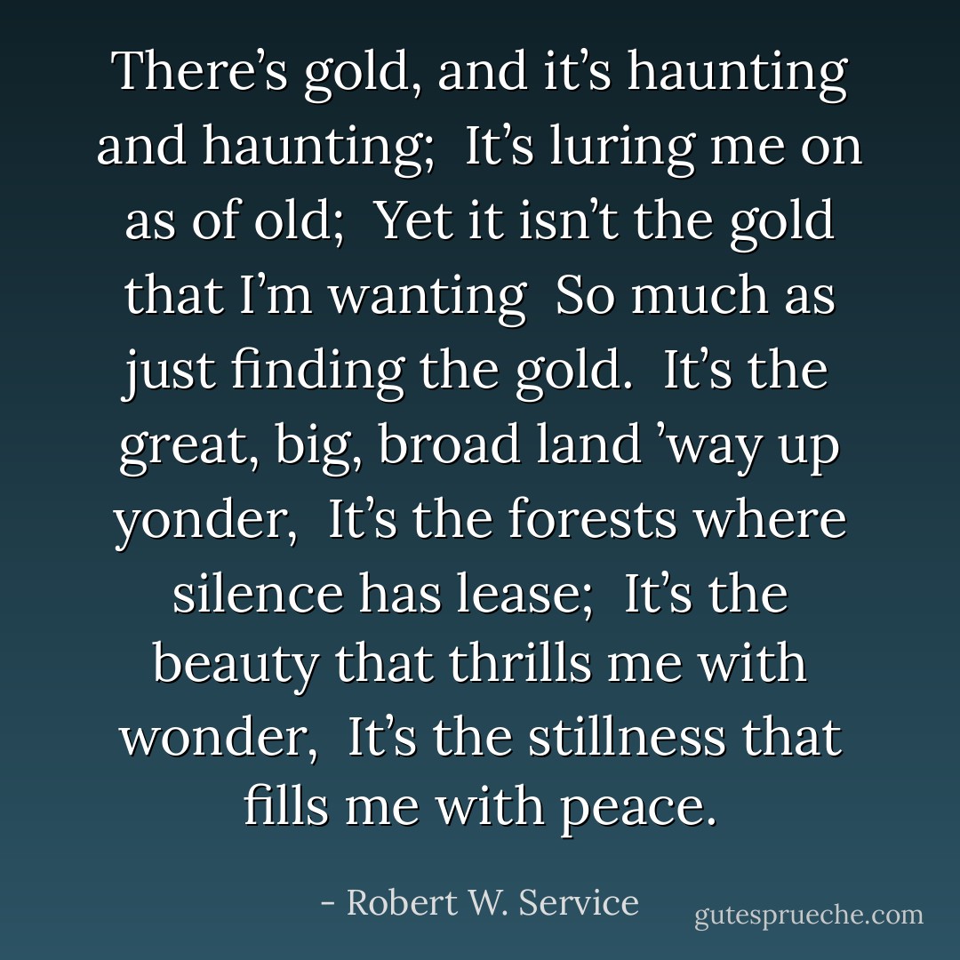 There’s gold, and it’s haunting and haunting; <br />It’s luring me on as of old; <br />Yet it isn’t the gold that I’m wanting <br />So much as just finding the gold. <br />It’s the great, big, broad land ’way up yonder, <br />It’s the forests where silence has lease; <br />It’s the beauty that thrills me with wonder, <br />It’s the stillness that fills me with peace. - Robert W. Service