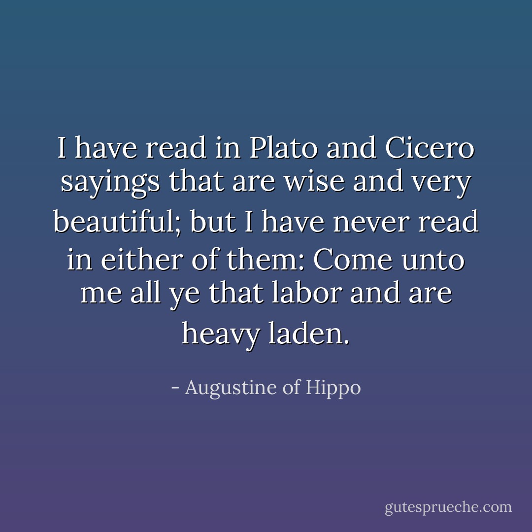 I have read in Plato and Cicero sayings that are wise and very beautiful; but I have never read in either of them: Come unto me all ye that labor and are heavy laden. - Augustine of Hippo
