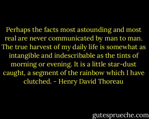 Perhaps the facts most astounding and most real are never communicated by man to man. The true harvest of my daily life is somewhat as intangible and indescribable as the tints of morning or evening. It is a little star-dust caught, a segment of the rainbow which I have clutched. - Henry David Thoreau