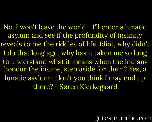 No, I won't leave the world--I'll enter a lunatic asylum and see if the profundity of insanity reveals to me the riddles of life. Idiot, why didn't I do that long ago, why has it taken me so long to understand what it means when the Indians honour the insane, step aside for them? Yes, a lunatic asylum--don't you think I may end up there? - Søren Kierkegaard