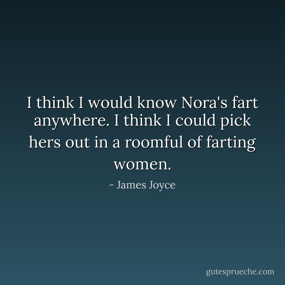 I think I would know Nora's fart anywhere. I think I could pick hers out in a roomful of farting women. - James Joyce