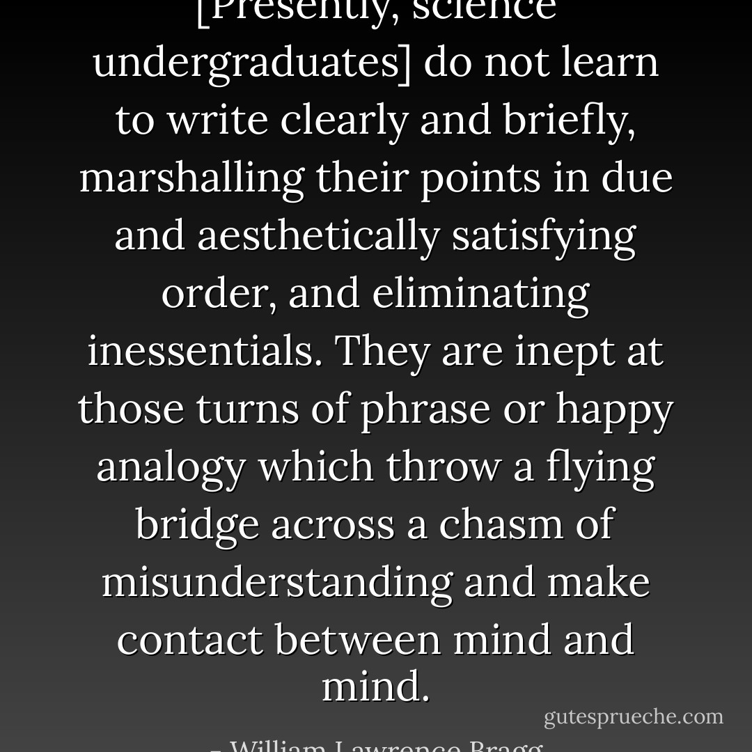 [Presently, science undergraduates] do not learn to write clearly and briefly, marshalling their points in due and aesthetically satisfying order, and eliminating inessentials. They are inept at those turns of phrase or happy analogy which throw a flying bridge across a chasm of misunderstanding and make contact between mind and mind. - William Lawrence Bragg