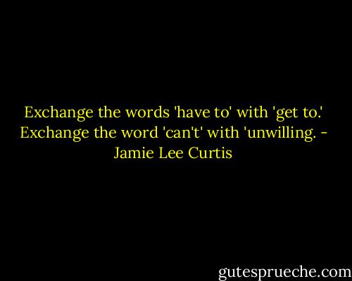 Exchange the words 'have to' with 'get to.' Exchange the word 'can't' with 'unwilling. - Jamie Lee Curtis