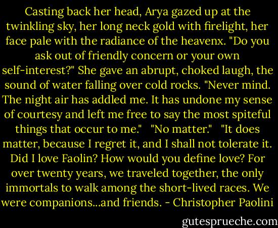 Casting back her head, Arya gazed up at the twinkling sky, her long neck gold with firelight, her face pale with the radiance of the heavenx. "Do you ask out of friendly concern or your own self-interest?" She gave an abrupt, choked laugh, the sound of water falling over cold rocks. "Never mind. The night air has addled me. It has undone my sense of courtesy and left me free to say the most spiteful things that occur to me." <br /><br />"No matter." <br /><br />"It does matter, because I regret it, and I shall not tolerate it. Did I love Faolin? How would you define love? For over twenty years, we traveled together, the only immortals to walk among the short-lived races. We were companions...and friends. - Christopher Paolini