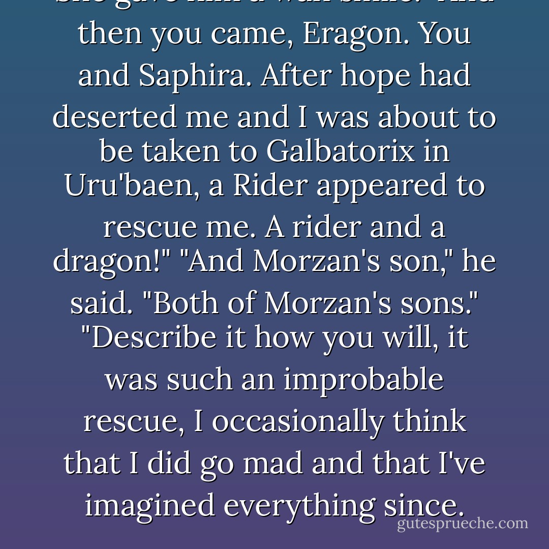 She gave him a wan smile. "And then you came, Eragon. You and Saphira. After hope had deserted me and I was about to be taken to Galbatorix in Uru'baen, a Rider appeared to rescue me. A rider and a dragon!"<br />"And Morzan's son," he said. "Both of Morzan's sons."<br />"Describe it how you will, it was such an improbable rescue, I occasionally think that I did go mad and that I've imagined everything since. - Christopher Paolini