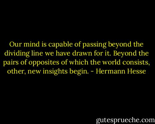 Our mind is capable of passing beyond the dividing line we have drawn for it. Beyond the pairs of opposites of which the world consists, other, new insights begin. - Hermann Hesse