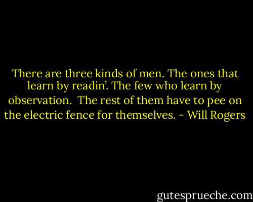 There are three kinds of men. The ones that learn by readin’. The few who learn by observation. <br />The rest of them have to pee on the electric fence for themselves. - Will Rogers